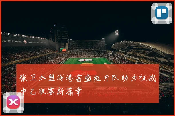 张卫加盟海港富盛经开队助力征战中乙联赛新篇章