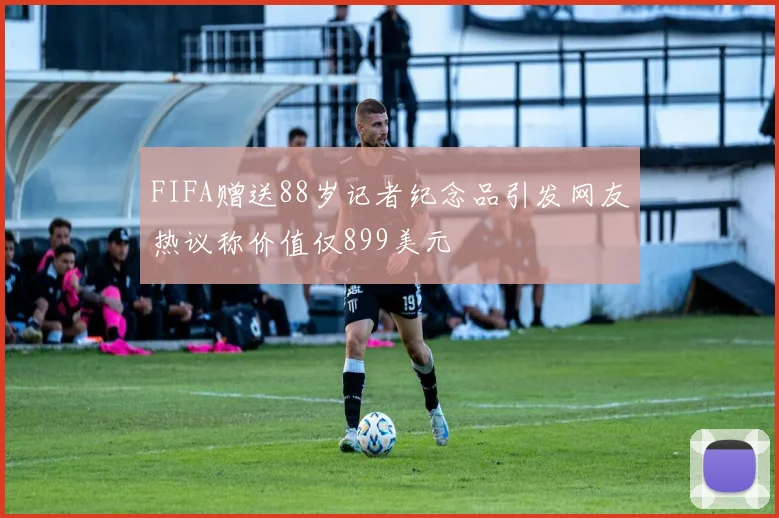 FIFA赠送88岁记者纪念品引发网友热议称价值仅899美元