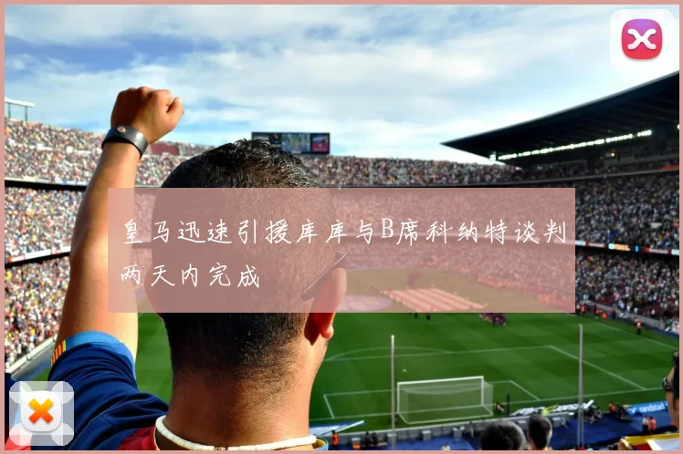 皇马迅速引援库库与B席科纳特谈判两天内完成