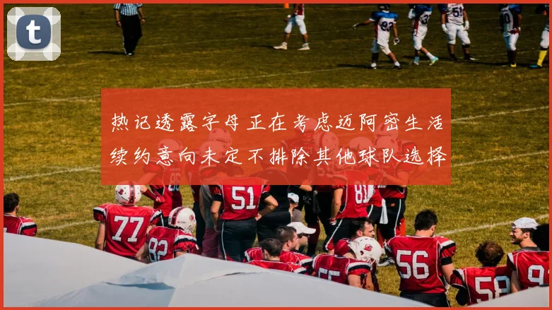 热记透露字母正在考虑迈阿密生活续约意向未定不排除其他球队选择