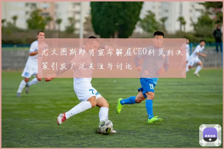 尤文图斯即将宣布解雇CEO科莫利决策引发广泛关注与讨论