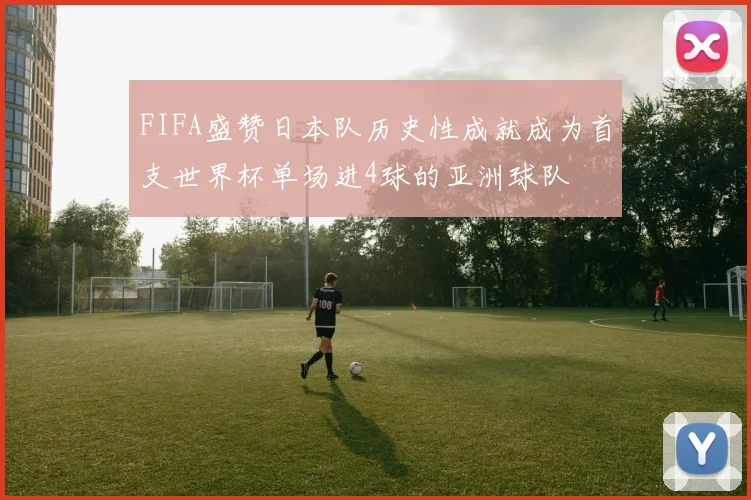 FIFA盛赞日本队历史性成就成为首支世界杯单场进4球的亚洲球队