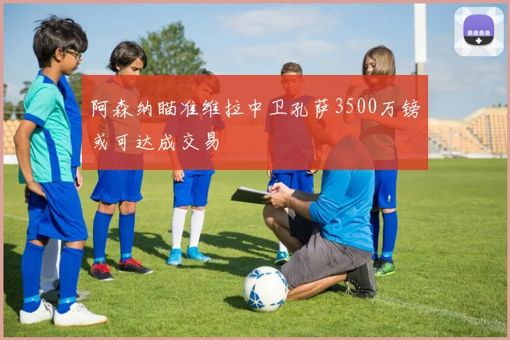 阿森纳瞄准维拉中卫孔萨3500万镑或可达成交易