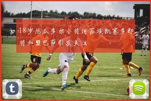 18岁厄瓜多尔小将何苏埃凯塞多即将加盟巴萨引发关注