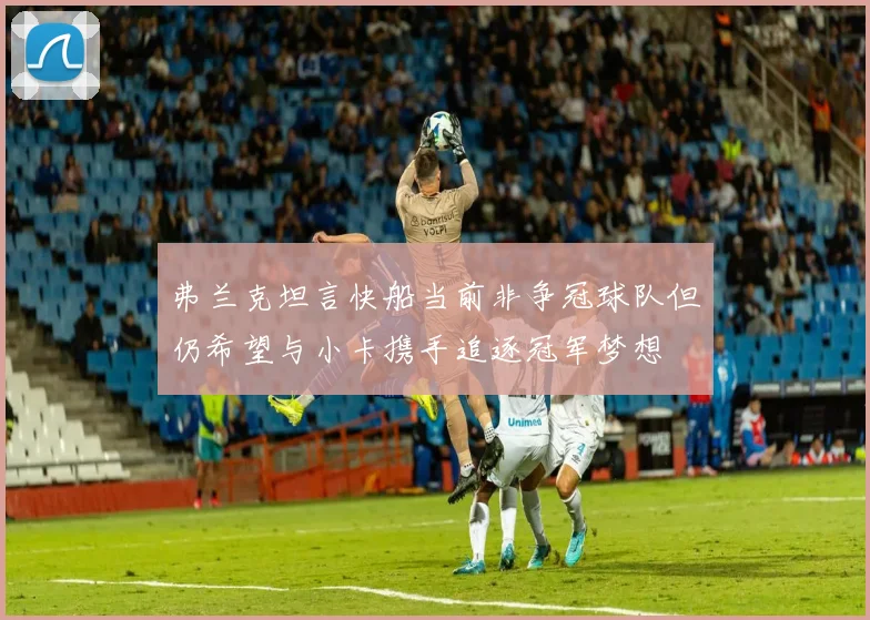 弗兰克坦言快船当前非争冠球队但仍希望与小卡携手追逐冠军梦想