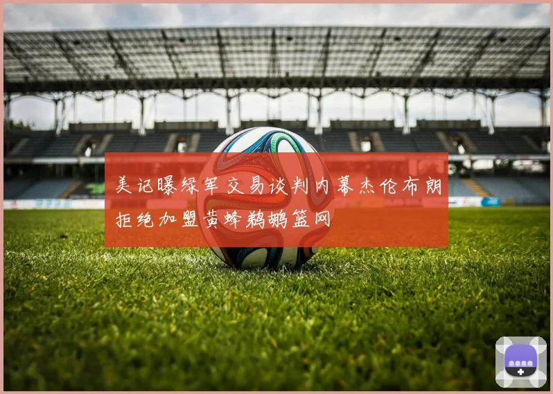 美记曝绿军交易谈判内幕杰伦布朗拒绝加盟黄蜂鹈鹕篮网